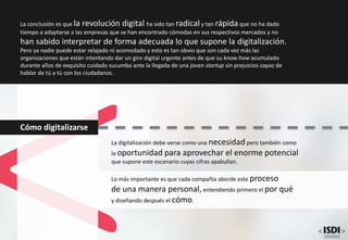 Cómo digitalizarse
La digitalización debe verse como una necesidad pero también como
la oportunidad para aprovechar el enorme potencial
que supone este escenario cuyas cifras apabullan.
Lo más importante es que cada compañía aborde este proceso
de una manera personal,entendiendo primero el por qué
y diseñando después el cómo.
La conclusión es que la revolución digital ha sido tan radical y tan rápida que no ha dado
tiempo a adaptarse a las empresas que se han encontrado cómodas en sus respectivos mercados y no
han sabido interpretar de forma adecuada lo que supone la digitalización.
Pero ya nadie puede estar relajado ni acomodado y esto es tan obvio que son cada vez más las
organizaciones que están intentando dar un giro digital urgente antes de que su know how acumulado
durante años de exquisito cuidado sucumba ante la llegada de una joven startup sin prejuicios capaz de
hablar de tú a tú con los ciudadanos.
 