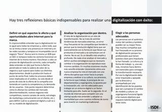Definir en qué aspectos le afecta y qué
oportunidades abre Internet para la
marca.
Es imprescindible entender que la digitalización no
es igual para todas las empresas y, sobre todo, que
no se limita a tener una presencia en Internet y en
las redes sociales y tampoco es incompatible con el
negocio “físico”. Nunca será lo mismo un B2B que
un B2C ni tampoco todos los sectores funcionan en
Internet de la misma manera. Para llevar a cabo un
proceso de digitalización correcto, cada compañía
debe entender en (de) qué forma la Red ha
penetrado en toda la cadena de valor de su
negocio y qué supone para todos sus distintos
departamentos: desde la producción hasta el
punto de venta final, todos los procesos deben
estar implicados en el análisis, no solo desde el
punto de vista de la oferta de la compañía sino
teniendo en cuenta la competencia y la demanda
de los usuarios. Este punto requiere determinar
cómo le afectan los cambios del mercado
(desintermediación, nuevos negocios más
competitivos, nuevos canales de venta, estrategia
de marketing y comunicación con el cliente, etc.)
para definir cuál es su potencial digital y cuál va a
ser su modelo de digitalización.
Hay tres reflexiones básicas indispensables para realizar una digitalización con éxito:
Analizar la organización por dentro.
El reto de la digitalización es un reto de
transformación. No se trata de asimilar
tendencias de mercados externas, un error
muy frecuente en las compañías que tienden a
pensar que la revolución digital tiene que ver
esencialmente con la forma en que llevan sus
productos al mercado y se comunican con el
cliente. No es así. Es un desafío más amplio y
profundo. De nada sirve analizar el mercado y
definir puntos estratégicos que es necesario
cambiar si la organización no reproduce esos
mismos cambios. En muchas ocasiones resulta
más sencillo entender claramente cómo una
nueva empresa ha roto el mercado con una
oferta disruptiva que mirar hacia la propia
empresa y analizar si su cultura, sus procesos,
la forma en que trabaja, la jerarquía de sus
departamentos y organigrama, la apuesta por
la innovación, etc. son los adecuados para
trabajar en un entorno digital o un factor
limitante para ello. Suele ser lo segundo. En el
mundo de Internet para competir con una
startup ayuda más entender y adoptar su
mentalidad que unos cuantos millones de euros
para invertir en marketing tradicional.
Elegir a las personas
adecuadas.
Las personas son el auténtico
motor del cambio y también
pueden ser su mayor freno.
Hay muchas compañías que
han fracasado en su proceso
de digitalización porque los
profesionales que tienen
puestos clave para impulsarla
la han frenado. La cultura y la
forma de trabajo –y, una vez
más, miramos hacia dentro-
son esenciales para conseguir
la transformación necesaria.
Por eso la digitalización debe
estar impulsada y apoyada
por la dirección y
acompañada por una
identificación de los puestos
que van a propiciar el cambio
de modelo y cultura: un
organigrama funcional ligado
a los nuevos objetivos que
requiere talento digital para
tener éxito.
 