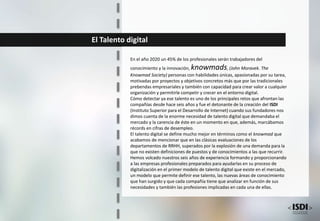 El Talento digital
En el año 2020 un 45% de los profesionales serán trabajadores del
conocimiento y la innovación, knowmads, (John Moravek. The
Knowmad Society) personas con habilidades únicas, apasionadas por su tarea,
motivadas por proyectos y objetivos concretos más que por las tradicionales
prebendas empresariales y también con capacidad para crear valor a cualquier
organización y permitirle competir y crecer en el entorno digital.
Cómo detectar ya ese talento es uno de los principales retos que afrontan las
compañías desde hace seis años y fue el detonante de la creación del ISDI
(Instituto Superior para el Desarrollo de Internet) cuando sus fundadores nos
dimos cuenta de la enorme necesidad de talento digital que demandaba el
mercado y la carencia de éste en un momento en que, además, marcábamos
récords en cifras de desempleo.
El talento digital se define mucho mejor en términos como el knowmad que
acabamos de mencionar que en las clásicas evaluaciones de los
departamentos de RRHH, superados por la explosión de una demanda para la
que no existen definiciones de puestos y de conocimientos a las que recurrir.
Hemos volcado nuestros seis años de experiencia formando y proporcionando
a las empresas profesionales preparados para ayudarlas en su proceso de
digitalización en el primer modelo de talento digital que existe en el mercado,
un modelo que permite definir ese talento, las nuevas áreas de conocimiento
que han surgido y que cada compañía tiene que analizar en función de sus
necesidades y también las profesiones implicadas en cada una de ellas.
 