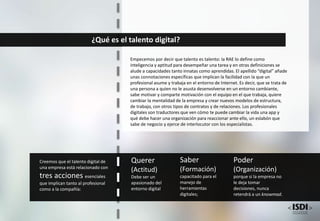 ¿Qué es el talento digital?
Empecemos por decir que talento es talento: la RAE lo define como
inteligencia y aptitud para desempeñar una tarea y en otras definiciones se
alude a capacidades tanto innatas como aprendidas. El apellido “digital” añade
unas connotaciones específicas que implican la facilidad con la que un
profesional asume y trabaja en el entorno de Internet. Es decir, que se trata de
una persona a quien no le asusta desenvolverse en un entorno cambiante,
sabe motivar y comparte motivación con el equipo en el que trabaja, quiere
cambiar la mentalidad de la empresa y crear nuevos modelos de estructura,
de trabajo, con otros tipos de contratos y de relaciones. Los profesionales
digitales son traductores que ven cómo te puede cambiar la vida una app y
qué debe hacer una organización para reaccionar ante ello, un eslabón que
sabe de negocio y ejerce de interlocutor con los especialistas.
Creemos que el talento digital de
una empresa está relacionado con
tres acciones esenciales
que implican tanto al profesional
como a la compañía:
Querer
(Actitud)
Debe ser un
apasionado del
entorno digital
Saber
(Formación)
capacitado para el
manejo de
herramientas
digitales;
Poder
(Organización)
porque si la empresa no
le deja tomar
decisiones, nunca
retendrá a un knowmad.
 