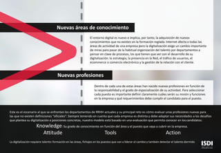 Nuevas áreas de conocimiento
El entorno digital es nuevo e implica, por tanto, la adquisición de nuevos
conocimientos que no existen en la formación reglada. Internet afecta a todas las
áreas de actividad de una empresa pero la digitalización exige un cambio importante
de miras para pasar de la habitual organización del talento por departamentos a
pensar en clave de procesos, los que tienen que ver con el desarrollo de su
digitalización: la estrategia, la presencia en la Red, el tráfico de usuarios, el
ecommerce o comercio electrónico y la gestión de la relación con el cliente.
Nuevas profesiones
Dentro de cada una de estas áreas han nacido nuevas profesiones en función de
la responsabilidad y el grado de especialización de su actividad. Para seleccionar
cada puesto es importante definir claramente cuáles serán su misión y funciones
en la empresa y qué requerimientos debe cumplir el candidato para el puesto.
Este es el escenario al que se enfrentan los departamentos de RRHH actuales y su principal reto es cómo evaluar unas profesiones nuevas para
las que no existen definiciones “oficiales”. Siempre teniendo en cuenta que cada empresa es distinta y debe adaptar sus necesidades a los desafíos
que plantea su digitalización a posiciones concretas, nuestro modelo está basado en una evaluación que permita conocer en los candidatos:
Knowledge: Su grado de conocimiento en función del área y el puesto que vaya a cubrir en la empresa.
Attitude Tools Action
La digitalización requiere talento: formación en las áreas, fichajes en los puestos que van a liderar el cambio y también detectar el talento dormido
 