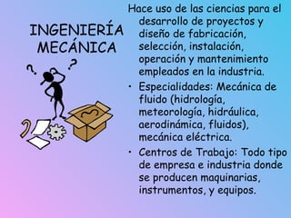 INGENIERÍA
MECÁNICA
Hace uso de las ciencias para el
desarrollo de proyectos y
diseño de fabricación,
selección, instalación,
operación y mantenimiento
empleados en la industria.
• Especialidades: Mecánica de
fluido (hidrología,
meteorología, hidráulica,
aerodinámica, fluidos),
mecánica eléctrica.
• Centros de Trabajo: Todo tipo
de empresa e industria donde
se producen maquinarias,
instrumentos, y equipos.
 