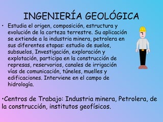 INGENIERÍA GEOLÓGICA
• Estudia el origen, composición, estructura y
evolución de la corteza terrestre. Su aplicación
se extiende a la industria minera, petrolera en
sus diferentes etapas: estudio de suelos,
subsuelos, Investigación, exploración y
explotación, participa en la construcción de
represas, reservorios, canales de irrigación
vías de comunicación, túneles, muelles y
edificaciones. Interviene en el campo de
hidrología.
•Centros de Trabajo: Industria minera, Petrolera, de
la construcción, institutos geofísicos.
 
