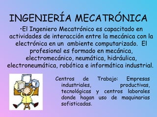 INGENIERÍA MECATRÓNICA
Centros de Trabajo: Empresas
industriales, productivas,
tecnológicas y centros laborales
donde hagan uso de maquinarias
sofisticadas.
•El Ingeniero Mecatrónico es capacitado en
actividades de interacción entre la mecánica con la
electrónica en un ambiente computarizado. El
profesional es formado en mecánica,
electromecánico, neumática, hidráulica,
electroneumática, robótica e informática industrial.
 