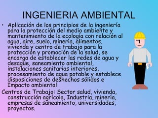 INGENIERIA AMBIENTAL
• Aplicación de los principios de la ingeniería
para la protección del medio ambiente y
mantenimiento de la ecología con relación al
agua, aire, suelo, minería, alimentos,
vivienda y centro de trabajo para la
protección y promoción de la salud, se
encarga de establecer las redes de agua y
desagüe, saneamiento ambiental,
instalaciones sanitarias interiores,
procesamiento de agua potable y establece
disposiciones de deshechos sólidos e
Impacto ambiental
Centros de Trabajo: Sector salud, vivienda,
construcción agrícola, Industria, minería,
empresas de saneamiento, universidades,
proyectos.
 