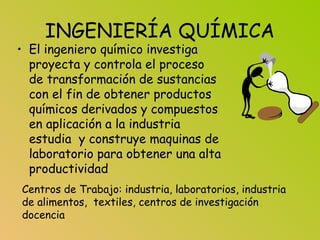 INGENIERÍA QUÍMICA
• El ingeniero químico investiga
proyecta y controla el proceso
de transformación de sustancias
con el fin de obtener productos
químicos derivados y compuestos
en aplicación a la industria
estudia y construye maquinas de
laboratorio para obtener una alta
productividad
Centros de Trabajo: industria, laboratorios, industria
de alimentos, textiles, centros de investigación
docencia
 