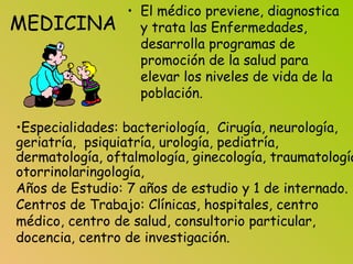 MEDICINA
• El médico previene, diagnostica
y trata las Enfermedades,
desarrolla programas de
promoción de la salud para
elevar los niveles de vida de la
población.
•Especialidades: bacteriología, Cirugía, neurología,
geriatría, psiquiatría, urología, pediatría,
dermatología, oftalmología, ginecología, traumatología
otorrinolaringología,
Años de Estudio: 7 años de estudio y 1 de internado.
Centros de Trabajo: Clínicas, hospitales, centro
médico, centro de salud, consultorio particular,
docencia, centro de investigación.
 