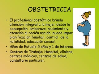 OBSTETRICIA
• El profesional obstétrico brinda
atención integral a la mujer desde la
concepción, embarazo, nacimiento y
atención al recién nacido, puede impartir
planificación familiar, control de la
natalidad, educación sexual.
• Años de Estudio 5 años y 1 de internado.
• Centros de Trabajo: Hospital, clínicas,
centros médicos, centros de salud,
consultorio particular.
 