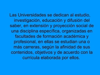 Las Universidades se dedican al estudio,
investigación, educación y difusión del
saber, en extensión y proyección social de
una disciplina específica, organizadas en
facultades de formación académica y
profesional, en ellas se estudian una o
más carreras, según la afinidad de sus
contenidos, objetivos y de acuerdo con la
currícula elaborada por ellos.
 