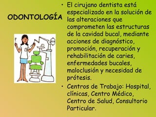 ODONTOLOGÍA
• El cirujano dentista está
especializado en la solución de
las alteraciones que
comprometen las estructuras
de la cavidad bucal, mediante
acciones de diagnóstico,
promoción, recuperación y
rehabilitación de caries,
enfermedades bucales,
maloclusión y necesidad de
prótesis.
• Centros de Trabajo: Hospital,
clínicas, Centro Médico,
Centro de Salud, Consultorio
Particular.
 