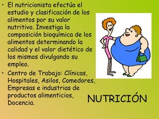 NUTRICIÓN
• El nutricionista efectúa el
estudio y clasificación de los
alimentos por su valor
nutritivo. Investiga la
composición bioquímica de los
alimentos determinando la
calidad y el valor dietético de
los mismos divulgando su
empleo.
• Centro de Trabajo: Clínicas,
Hospitales, Asilos, Comedores,
Empresas e industrias de
productos alimenticios,
Docencia.
 