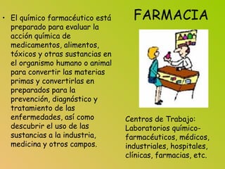 FARMACIA• El químico farmacéutico está
preparado para evaluar la
acción química de
medicamentos, alimentos,
tóxicos y otras sustancias en
el organismo humano o animal
para convertir las materias
primas y convertirlas en
preparados para la
prevención, diagnóstico y
tratamiento de las
enfermedades, así como
descubrir el uso de las
sustancias a la industria,
medicina y otros campos.
Centros de Trabajo:
Laboratorios químico-
farmacéuticos, médicos,
industriales, hospitales,
clínicas, farmacias, etc.
 