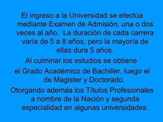 El ingreso a la Universidad se efectúa
mediante Examen de Admisión, una o dos
veces al año. La duración de cada carrera
varía de 5 a 8 años, pero la mayoría de
ellas dura 5 años.
Al culminar los estudios se obtiene
el Grado Académico de Bachiller, luego el
de Magister y Doctorado.
Otorgando además los Títulos Profesionales
a nombre de la Nación y segunda
especialidad en algunas universidades.
 