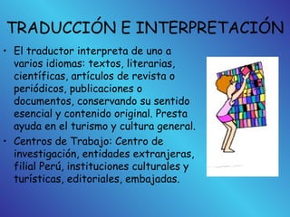 TRADUCCIÓN E INTERPRETACIÓN
• El traductor interpreta de uno a
varios idiomas: textos, literarias,
científicas, artículos de revista o
periódicos, publicaciones o
documentos, conservando su sentido
esencial y contenido original. Presta
ayuda en el turismo y cultura general.
• Centros de Trabajo: Centro de
investigación, entidades extranjeras,
filial Perú, instituciones culturales y
turísticas, editoriales, embajadas.
 