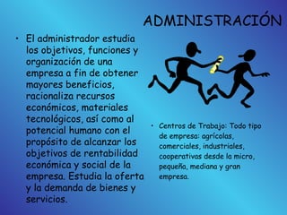 ADMINISTRACIÓN
• El administrador estudia
los objetivos, funciones y
organización de una
empresa a fin de obtener
mayores beneficios,
racionaliza recursos
económicos, materiales
tecnológicos, así como al
potencial humano con el
propósito de alcanzar los
objetivos de rentabilidad
económica y social de la
empresa. Estudia la oferta
y la demanda de bienes y
servicios.
• Centros de Trabajo: Todo tipo
de empresa: agrícolas,
comerciales, industriales,
cooperativas desde la micro,
pequeña, mediana y gran
empresa.
 