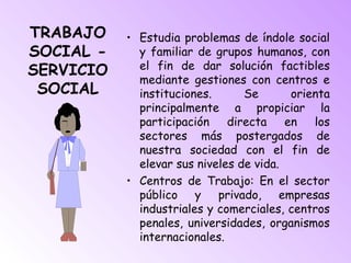 TRABAJO
SOCIAL -
SERVICIO
SOCIAL
• Estudia problemas de índole social
y familiar de grupos humanos, con
el fin de dar solución factibles
mediante gestiones con centros e
instituciones. Se orienta
principalmente a propiciar la
participación directa en los
sectores más postergados de
nuestra sociedad con el fin de
elevar sus niveles de vida.
• Centros de Trabajo: En el sector
público y privado, empresas
industriales y comerciales, centros
penales, universidades, organismos
internacionales.
 