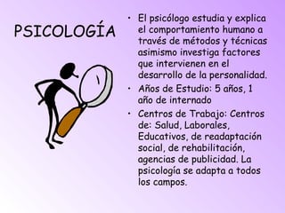 PSICOLOGÍA
• El psicólogo estudia y explica
el comportamiento humano a
través de métodos y técnicas
asimismo investiga factores
que intervienen en el
desarrollo de la personalidad.
• Años de Estudio: 5 años, 1
año de internado
• Centros de Trabajo: Centros
de: Salud, Laborales,
Educativos, de readaptación
social, de rehabilitación,
agencias de publicidad. La
psicología se adapta a todos
los campos.
 