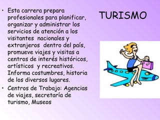 TURISMO
• Esta carrera prepara
profesionales para planificar,
organizar y administrar los
servicios de atención a los
visitantes nacionales y
extranjeros dentro del país,
promueve viajes y visitas a
centros de interés históricos,
artísticos y recreativos.
Informa costumbres, historia
de los diversos lugares.
• Centros de Trabajo: Agencias
de viajes, secretaría de
turismo, Museos
 