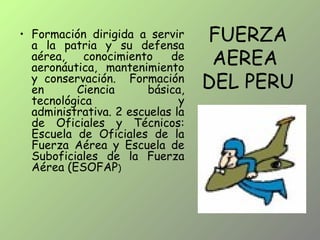 FUERZA
AEREA
DEL PERU
• Formación dirigida a servir
a la patria y su defensa
aérea, conocimiento de
aeronáutica, mantenimiento
y conservación. Formación
en Ciencia básica,
tecnológica y
administrativa. 2 escuelas la
de Oficiales y Técnicos:
Escuela de Oficiales de la
Fuerza Aérea y Escuela de
Suboficiales de la Fuerza
Aérea (ESOFAP)
 