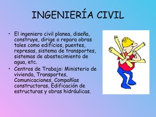 INGENIERÍA CIVIL
• El ingeniero civil planea, diseña,
construye, dirige o repara obras
tales como edificios, puentes,
represas, sistema de transportes,
sistemas de abastecimiento de
agua, etc.
• Centros de Trabajo: Ministerio de
vivienda, Transportes,
Comunicaciones, Compañías
constructoras, Edificación de
estructuras y obras hidráulicas.
 
