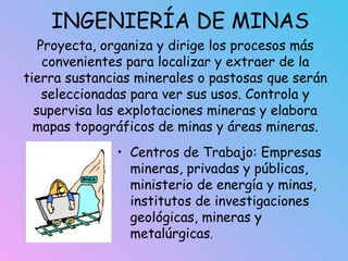 INGENIERÍA DE MINAS
• Centros de Trabajo: Empresas
mineras, privadas y públicas,
ministerio de energía y minas,
institutos de investigaciones
geológicas, mineras y
metalúrgicas.
Proyecta, organiza y dirige los procesos más
convenientes para localizar y extraer de la
tierra sustancias minerales o pastosas que serán
seleccionadas para ver sus usos. Controla y
supervisa las explotaciones mineras y elabora
mapas topográficos de minas y áreas mineras.
 