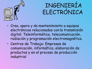 INGENIERÍA
ELECTRÓNICA
• Crea, opera y da mantenimiento a equipos
electrónicos relacionados con la transmisión
digital: Teleinformática, telecomunicación,
radiación y programación electromagnética.
• Centros de Trabajo: Empresas de
comunicación, informática, elaboración de
productos y en el proceso de producción
industrial
 