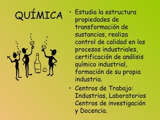 QUÍMICA • Estudia la estructura
propiedades de
transformación de
sustancias, realiza
control de calidad en los
procesos industriales,
certificación de análisis
químico industrial,
formación de su propia
industria.
• Centros de Trabajo:
Industrias, Laboratorios
Centros de investigación
y Docencia.
 