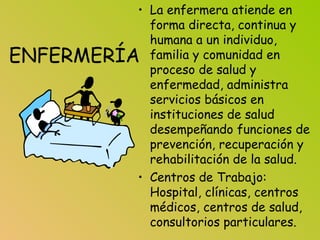 ENFERMERÍA
• La enfermera atiende en
forma directa, continua y
humana a un individuo,
familia y comunidad en
proceso de salud y
enfermedad, administra
servicios básicos en
instituciones de salud
desempeñando funciones de
prevención, recuperación y
rehabilitación de la salud.
• Centros de Trabajo:
Hospital, clínicas, centros
médicos, centros de salud,
consultorios particulares.
 