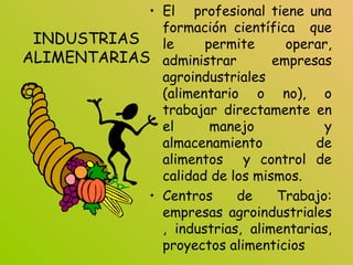 INDUSTRIAS
ALIMENTARIAS
• El profesional tiene una
formación científica que
le permite operar,
administrar empresas
agroindustriales
(alimentario o no), o
trabajar directamente en
el manejo y
almacenamiento de
alimentos y control de
calidad de los mismos.
• Centros de Trabajo:
empresas agroindustriales
, industrias, alimentarias,
proyectos alimenticios
 