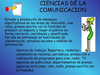 CIENCIAS DE LA
COMUNICACION
• Estudio y producción de mensajes
significativos en las áreas de televisión, cine,
radio, prensa escrita con la finalidad de
producir un impacto y llegar al público en
forma correcta, coordinada y planificada.
Por ello es entrenado en habilidades de
comunicación, estudios sociales y análisis de
información
Centros de trabajo: Reportero, redactor,
columnista en revistas, periódicos, producción o
realización de programas para cine, radio, TV,
agencias de publicidad, departamentos de prensa,
agencias noticiosas, cine, radio, prensa escrita con
la finalidad
 