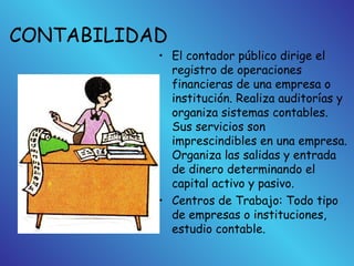 CONTABILIDAD
• El contador público dirige el
registro de operaciones
financieras de una empresa o
institución. Realiza auditorías y
organiza sistemas contables.
Sus servicios son
imprescindibles en una empresa.
Organiza las salidas y entrada
de dinero determinando el
capital activo y pasivo.
• Centros de Trabajo: Todo tipo
de empresas o instituciones,
estudio contable.
 