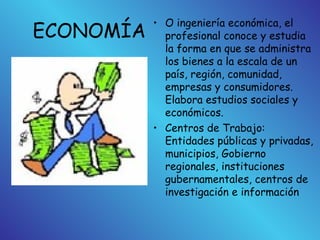 ECONOMÍA
• O ingeniería económica, el
profesional conoce y estudia
la forma en que se administra
los bienes a la escala de un
país, región, comunidad,
empresas y consumidores.
Elabora estudios sociales y
económicos.
• Centros de Trabajo:
Entidades públicas y privadas,
municipios, Gobierno
regionales, instituciones
gubernamentales, centros de
investigación e información
 