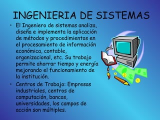 INGENIERIA DE SISTEMAS
• El Ingeniero de sistemas analiza,
diseña e implementa la aplicación
de métodos y procedimientos en
el procesamiento de información
económica, contable,
organizacional, etc. Su trabajo
permite ahorrar tiempo y energía
mejorando el funcionamiento de
la institución.
• Centros de Trabajo: Empresas
industriales, centros de
computación, bancos,
universidades, los campos de
acción son múltiples.
 