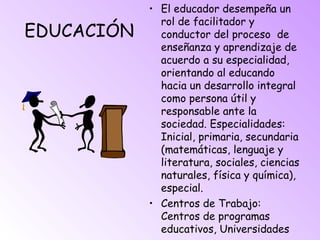 EDUCACIÓN
• El educador desempeña un
rol de facilitador y
conductor del proceso de
enseñanza y aprendizaje de
acuerdo a su especialidad,
orientando al educando
hacia un desarrollo integral
como persona útil y
responsable ante la
sociedad. Especialidades:
Inicial, primaria, secundaria
(matemáticas, lenguaje y
literatura, sociales, ciencias
naturales, física y química),
especial.
• Centros de Trabajo:
Centros de programas
educativos, Universidades
 