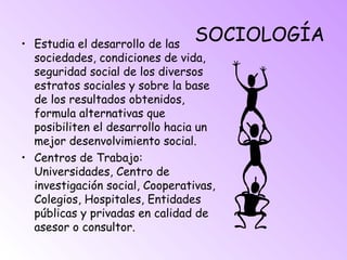 SOCIOLOGÍA• Estudia el desarrollo de las
sociedades, condiciones de vida,
seguridad social de los diversos
estratos sociales y sobre la base
de los resultados obtenidos,
formula alternativas que
posibiliten el desarrollo hacia un
mejor desenvolvimiento social.
• Centros de Trabajo:
Universidades, Centro de
investigación social, Cooperativas,
Colegios, Hospitales, Entidades
públicas y privadas en calidad de
asesor o consultor.
 