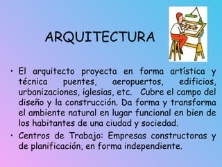 ARQUITECTURA
• El arquitecto proyecta en forma artística y
técnica puentes, aeropuertos, edificios,
urbanizaciones, iglesias, etc. Cubre el campo del
diseño y la construcción. Da forma y transforma
el ambiente natural en lugar funcional en bien de
los habitantes de una ciudad y sociedad.
• Centros de Trabajo: Empresas constructoras y
de planificación, en forma independiente.
 