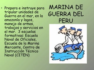 MARINA DE
GUERRA DEL
PERU
• Prepara e instruye para
tripular unidades de
Guerra en el mar, en la
amazonía y lagos,
manejo de armas,
trabajos y servicios en
el mar. 3 escuelas
formativas: Escuela
Naval de Oficiales,
Escuela de la Marina
Mercante, Centro de
Instrucción Técnico
Naval (CITEN)
 