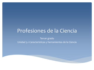 Profesiones de la Ciencia
Tercer grado
Unidad 3.1 Caracteristicas y herramientas de la Ciencia
 