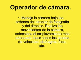 Operador de cámara. Maneja la cámara bajo las órdenes del director de fotografía y del director. Realiza los movimientos de la cámara, selecciona el emplazamiento más adecuado, hace todos los ajustes de velocidad, diafragma, foco, etc.  
