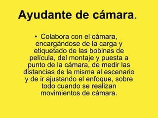 Ayudante de cámara .   Colabora con el cámara, encargándose de la carga y etiquetado de las bobinas de película, del montaje y puesta a punto de la cámara, de medir las distancias de la misma al escenario y de ir ajustando el enfoque, sobre todo cuando se realizan movimientos de cámara. 