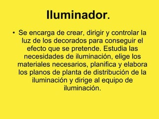 Iluminador .   Se encarga de crear, dirigir y controlar la luz de los decorados para conseguir el efecto que se pretende. Estudia las necesidades de iluminación, elige los materiales necesarios, planifica y elabora los planos de planta de distribución de la iluminación y dirige al equipo de iluminación. 