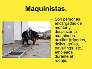 Maquinistas. Son personas encargadas de montar y desplazar la maquinaria auxiliar (trípodes, dollys, grúas, travellings, etc.) empleada durante el rodaje.  