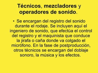 Técnicos ,  mezcladores  y  operadores de sonido .  Se encargan del registro del sonido durante el rodaje. Se incluyen aquí el ingeniero de sonido, que efectúa el control del registro y el maquinista que conduce la jirafa o caña donde va colgado el micrófono. En la fase de postproducción, otros técnicos se encargan del doblaje sonoro, la música y los efectos.  