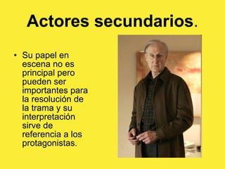 Actores secundarios . Su papel en escena no es principal pero pueden ser importantes para la resolución de la trama y su interpretación sirve de referencia a los protagonistas.  