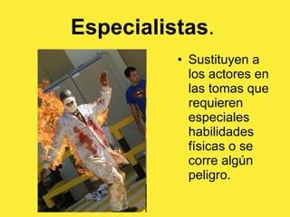 Especialistas .   Sustituyen a los actores en las tomas que requieren especiales habilidades físicas o se corre algún peligro.  