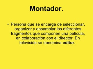 Montador . Persona que se encarga de seleccionar, organizar y ensamblar los diferentes fragmentos que componen una película, en colaboración con el director. En televisión se denomina  editor .  