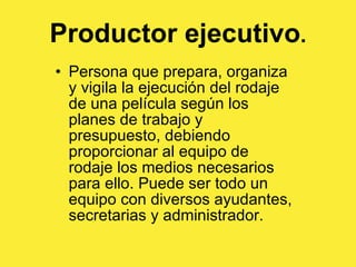 Productor ejecutivo . Persona que prepara, organiza y vigila la ejecución del rodaje de una película según los planes de trabajo y presupuesto, debiendo proporcionar al equipo de rodaje los medios necesarios para ello. Puede ser todo un equipo con diversos ayudantes, secretarias y administrador. 