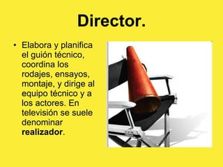 Director. Elabora y planifica el guión técnico, coordina los rodajes, ensayos, montaje, y dirige al equipo técnico y a los actores. En televisión se suele denominar  realizador . 