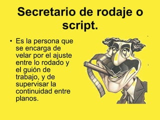 Secretario de rodaje o script. Es la persona que se encarga de velar por el ajuste entre lo rodado y el guión de trabajo, y de supervisar la continuidad entre planos.  