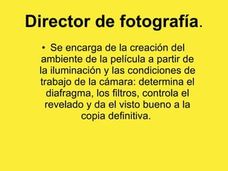Director de fotografía . Se encarga de la creación del ambiente de la película a partir de la iluminación y las condiciones de trabajo de la cámara: determina el diafragma, los filtros, controla el revelado y da el visto bueno a la copia definitiva.  